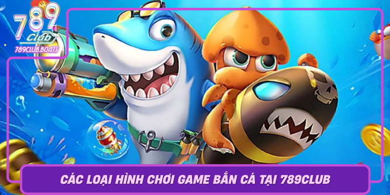 Cac Loai Hinh Choi Game Ban Ca Tai 789Club